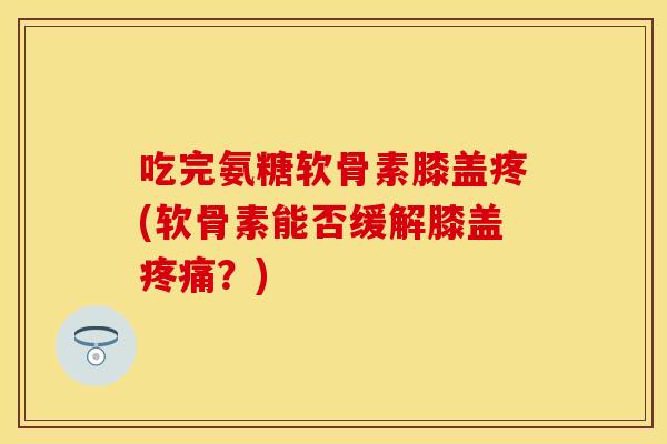 吃完氨糖软骨素膝盖疼(软骨素能否缓解膝盖疼痛？)