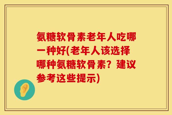 氨糖软骨素老年人吃哪一种好(老年人该选择哪种氨糖软骨素？建议参考这些提示)