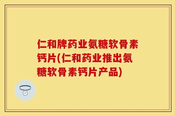 仁和牌药业氨糖软骨素钙片(仁和药业推出氨糖软骨素钙片产品)