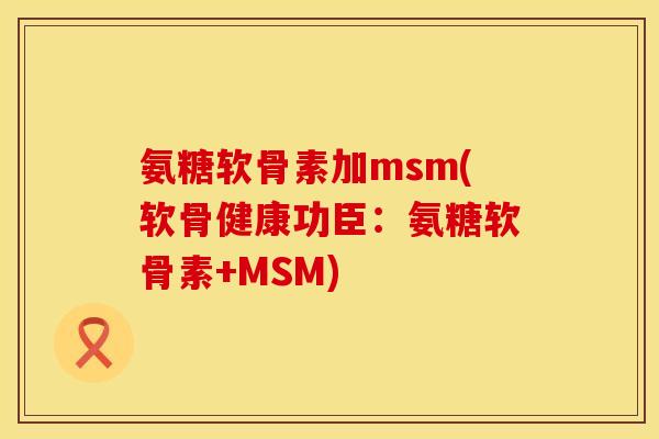 氨糖软骨素加msm(软骨健康功臣：氨糖软骨素+MSM)