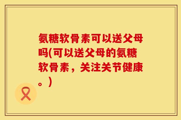 氨糖软骨素可以送父母吗(可以送父母的氨糖软骨素,关注关节健康。)
