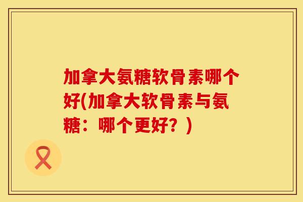 加拿大氨糖软骨素哪个好(加拿大软骨素与氨糖：哪个更好？)