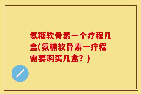 氨糖软骨素一个疗程几盒(氨糖软骨素一疗程需要购买几盒?) 氨糖软骨素一个疗程几盒(氨糖软骨素一疗程需要购买几盒?)