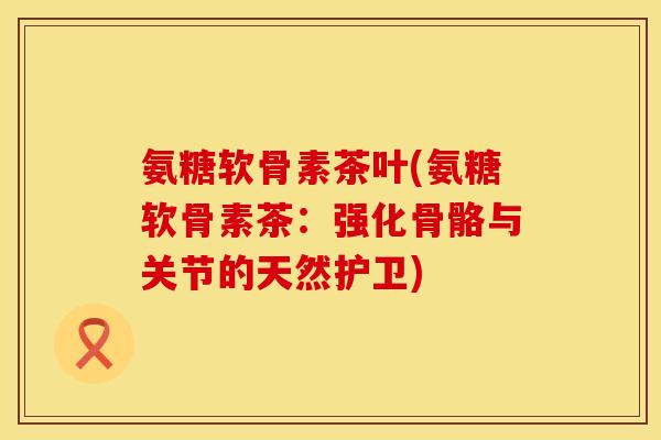 氨糖软骨素茶叶(氨糖软骨素茶:强化骨骼与关节的天然护卫)