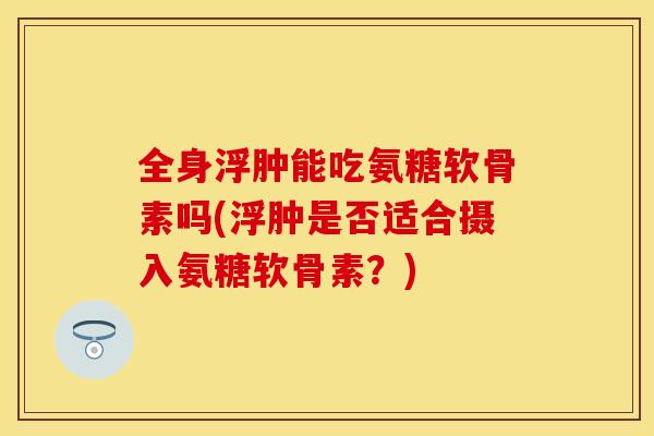 全身浮肿能吃氨糖软骨素吗(浮肿是否适合摄入氨糖软骨素?) 全身浮肿能吃氨糖软骨素吗(浮肿是否适合摄入氨糖软骨素?)