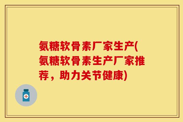 氨糖软骨素厂家生产(氨糖软骨素生产厂家推荐,助力关节健康)