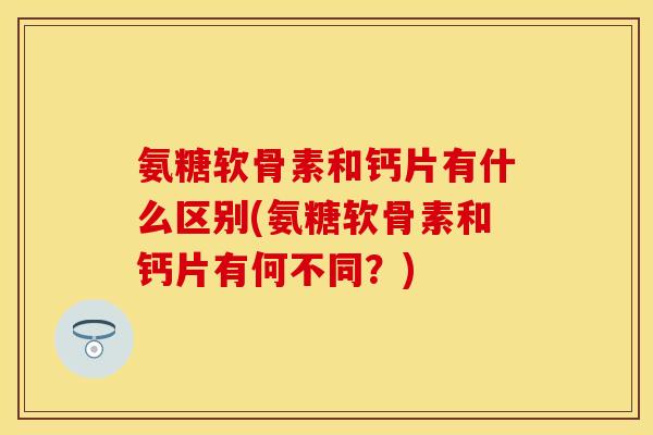 氨糖软骨素和钙片有什么区别(氨糖软骨素和钙片有何不同?) 氨糖软骨素和钙片有什么区别(氨糖软骨素和钙片有何不同?)