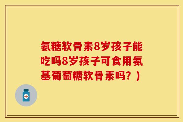 氨糖软骨素8岁孩子能吃吗8岁孩子可食用氨基葡萄糖软骨素吗?)