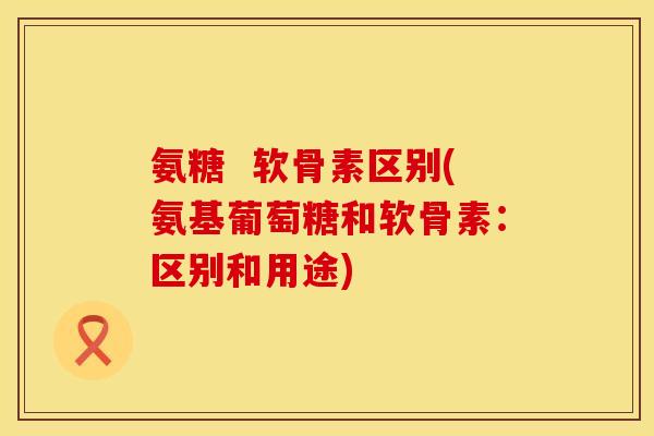 氨糖  软骨素区别(氨基葡萄糖和软骨素：区别和用途)