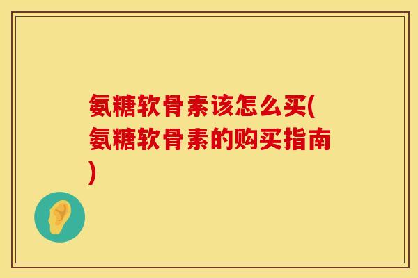氨糖软骨素该怎么买(氨糖软骨素的购买指南)