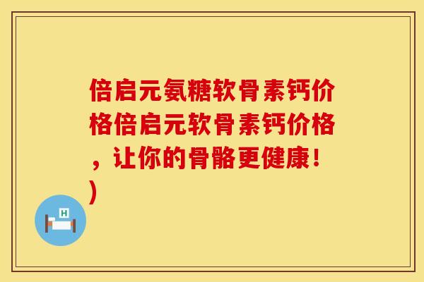 倍启元氨糖软骨素钙价格倍启元软骨素钙价格，让你的骨骼更健康！)