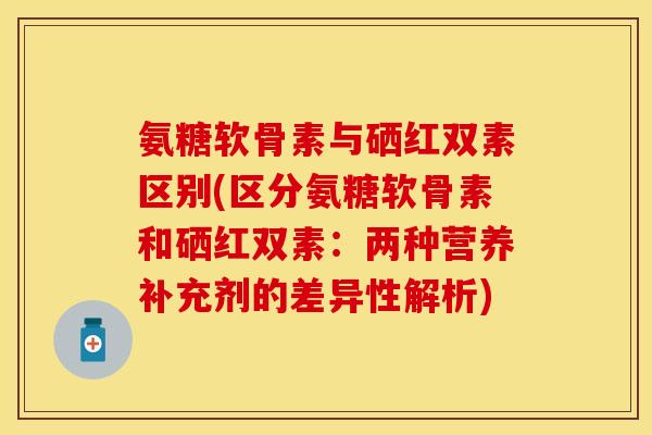 氨糖软骨素与硒红双素区别(区分氨糖软骨素和硒红双素:两种营养补充剂的差异性解析) 氨糖软骨素与硒红双素区别(区分氨糖软骨素和硒红双素:两种营养补充剂的差异性解析)