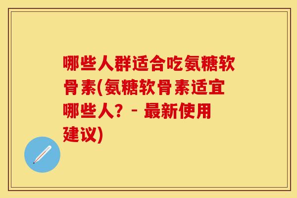 哪些人群适合吃氨糖软骨素(氨糖软骨素适宜哪些人？- 最新使用建议)