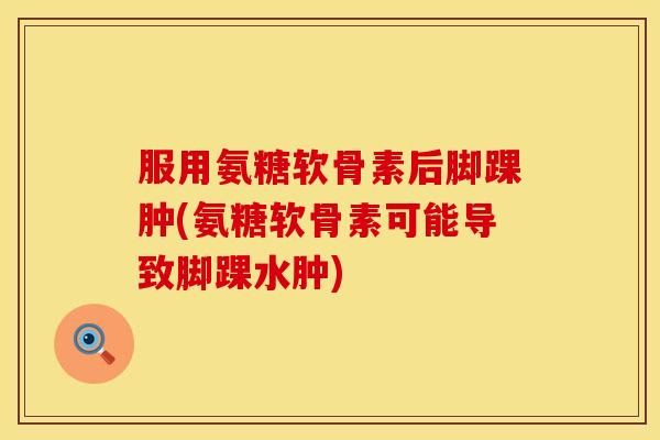 服用氨糖软骨素后脚踝肿(氨糖软骨素可能导致脚踝水肿)