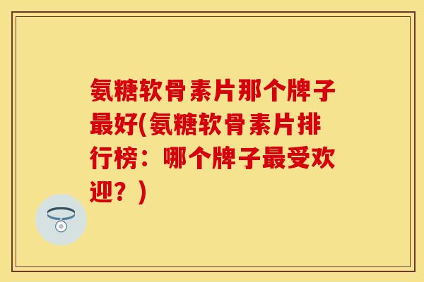 氨糖软骨素片那个牌子好(氨糖软骨素片排行榜:哪个牌子受欢迎?) 氨糖软骨素片那个牌子好(氨糖软骨素片排行榜:哪个牌子受欢迎?)
