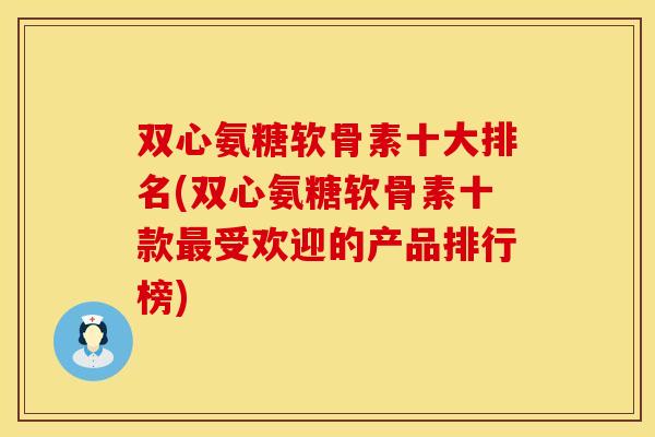 双心氨糖软骨素十大排名(双心氨糖软骨素十款最受欢迎的产品排行榜)