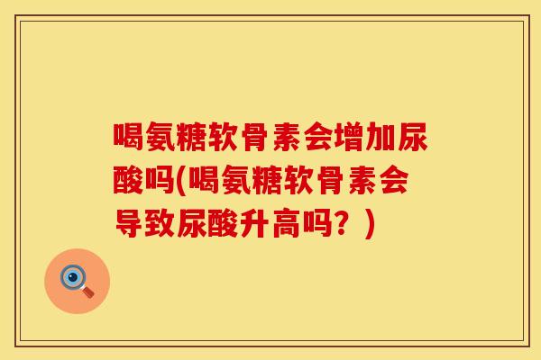 喝氨糖软骨素会增加尿酸吗(喝氨糖软骨素会导致尿酸升高吗？)