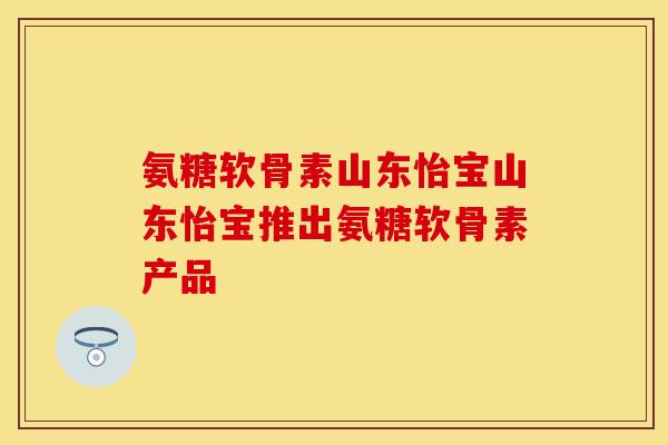 氨糖软骨素山东怡宝山东怡宝推出氨糖软骨素产品