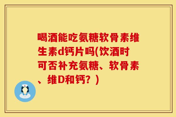 喝酒能吃氨糖软骨素维生素d钙片吗(饮酒时可否补充氨糖、软骨素、维D和钙?)