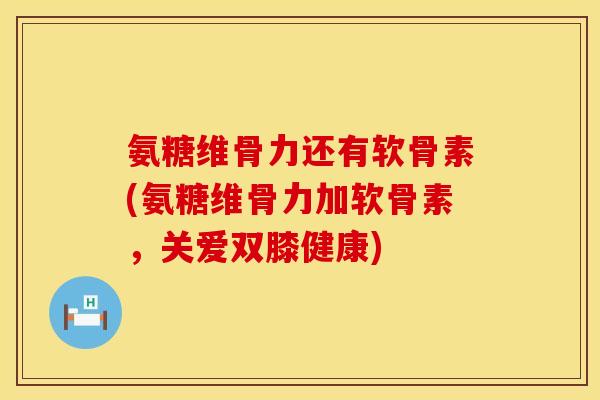 氨糖维骨力还有软骨素(氨糖维骨力加软骨素,关爱双膝健康)