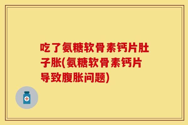 吃了氨糖软骨素钙片肚子胀(氨糖软骨素钙片导致腹胀问题)