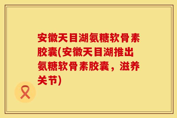 安徽天目湖氨糖软骨素胶囊(安徽天目湖推出氨糖软骨素胶囊,滋养关节) 安徽天目湖氨糖软骨素胶囊(安徽天目湖推出氨糖软骨素胶囊,滋养关节)