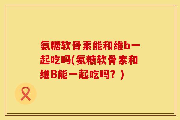 氨糖软骨素能和维b一起吃吗(氨糖软骨素和维B能一起吃吗？)
