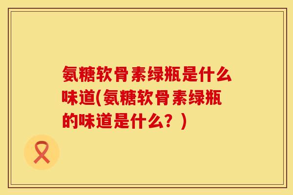 氨糖软骨素绿瓶是什么味道(氨糖软骨素绿瓶的味道是什么?) 氨糖软骨素绿瓶是什么味道(氨糖软骨素绿瓶的味道是什么?)
