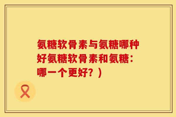 氨糖软骨素与氨糖哪种好氨糖软骨素和氨糖:哪一个更好?)