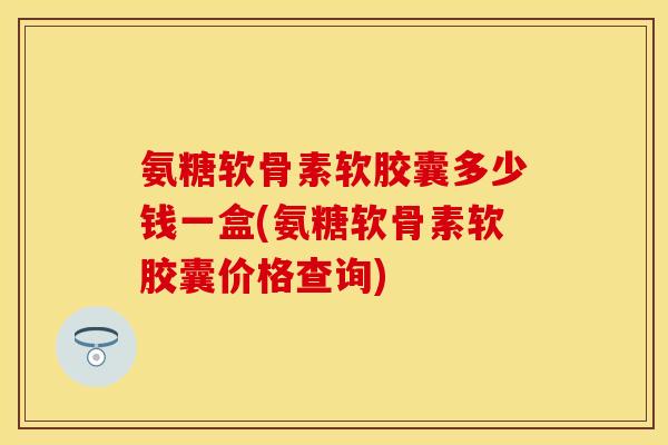 氨糖软骨素软胶囊多少钱一盒(氨糖软骨素软胶囊价格查询)