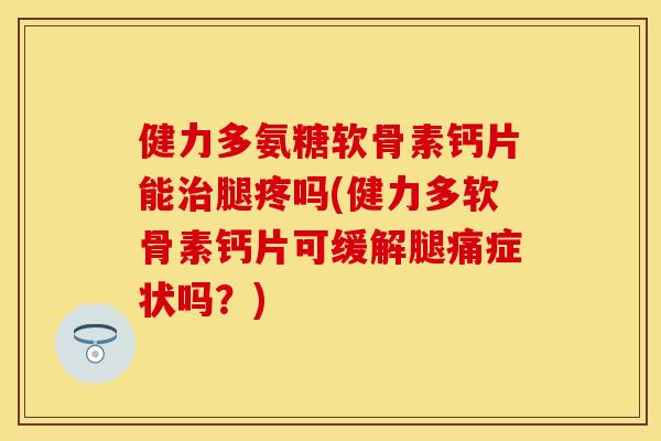 健力多氨糖软骨素钙片能治腿疼吗(健力多软骨素钙片可缓解腿痛症状吗？)