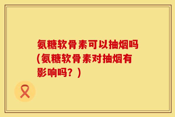 氨糖软骨素可以抽烟吗(氨糖软骨素对抽烟有影响吗？)