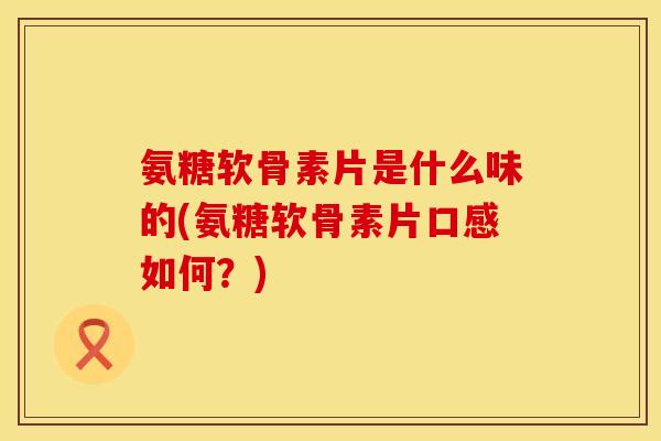 氨糖软骨素片是什么味的(氨糖软骨素片口感如何？)