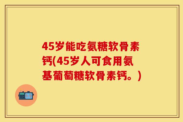 45岁能吃氨糖软骨素钙(45岁人可食用氨基葡萄糖软骨素钙。)
