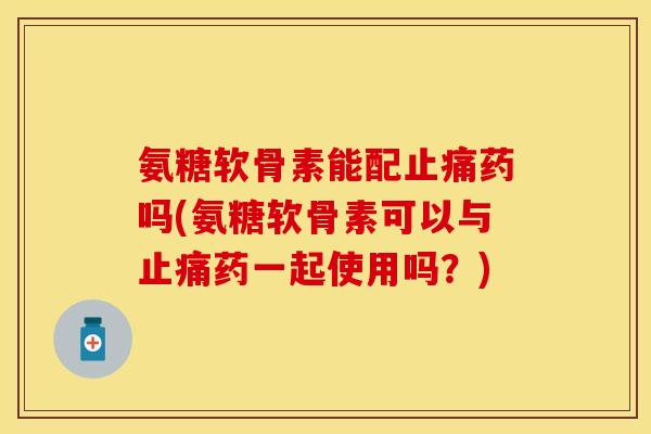 氨糖软骨素能配止痛药吗(氨糖软骨素可以与止痛药一起使用吗？)