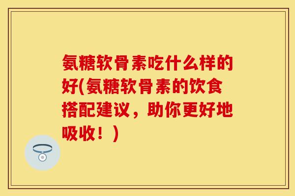 氨糖软骨素吃什么样的好(氨糖软骨素的饮食搭配建议,助你更好地吸收!) 氨糖软骨素吃什么样的好(氨糖软骨素的饮食搭配建议,助你更好地吸收!)
