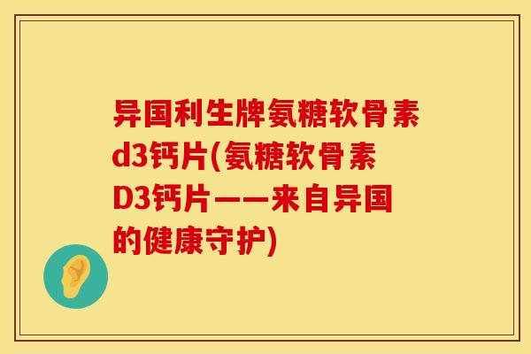 异国利生牌氨糖软骨素d3钙片(氨糖软骨素D3钙片——来自异国的健康守护)