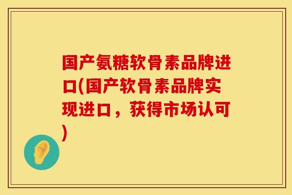 国产氨糖软骨素品牌进口(国产软骨素品牌实现进口，获得市场认可)