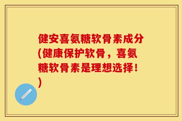 健安喜氨糖软骨素成分(健康保护软骨，喜氨糖软骨素是理想选择！)