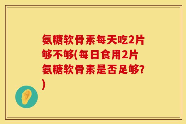 氨糖软骨素每天吃2片够不够(每日食用2片氨糖软骨素是否足够？)