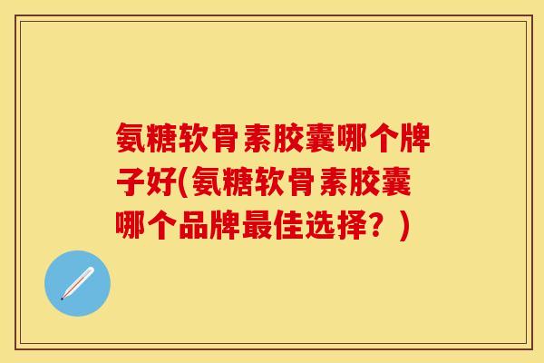 氨糖软骨素胶囊哪个牌子好(氨糖软骨素胶囊哪个品牌最佳选择？)