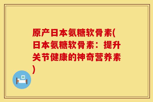 原产日本氨糖软骨素(日本氨糖软骨素:提升关节健康的神奇营养素) 原产日本氨糖软骨素(日本氨糖软骨素:提升关节健康的神奇营养素)