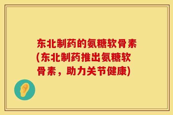 东北制药的氨糖软骨素(东北制药推出氨糖软骨素，助力关节健康)