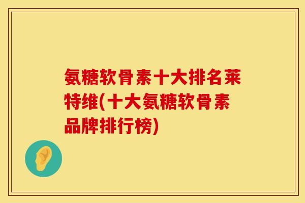 氨糖软骨素十大排名莱特维(十大氨糖软骨素品牌排行榜)