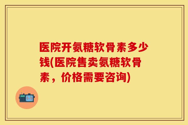 医院开氨糖软骨素多少钱(医院售卖氨糖软骨素,价格需要咨询)