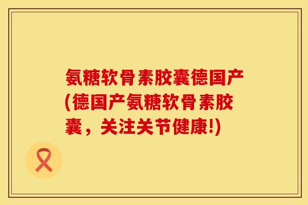 氨糖软骨素胶囊德国产(德国产氨糖软骨素胶囊，关注关节健康!)