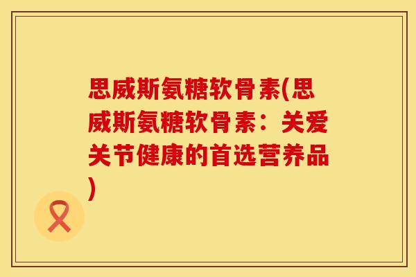 思威斯氨糖软骨素(思威斯氨糖软骨素：关爱关节健康的首选营养品)