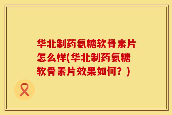 华北制药氨糖软骨素片怎么样(华北制药氨糖软骨素片效果如何？)