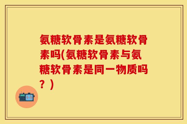 氨糖软骨素是氨糖软骨素吗(氨糖软骨素与氨糖软骨素是同一物质吗？)