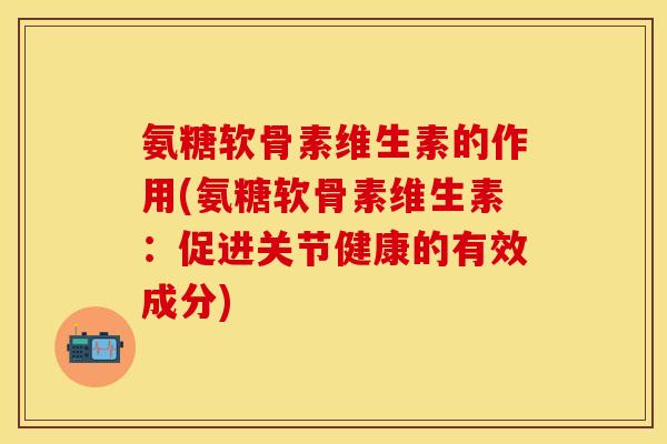 氨糖软骨素维生素的作用(氨糖软骨素维生素：促进关节健康的有效成分)